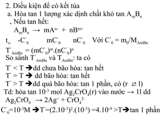 2. Diều kiện để có kết tủa
a. Hòa tan 1 lượng xác dịnh chất khó tan AmBn
* Nêu tan hêt:
AmBn → mAn-
+ nBm+
t∞ -C’
0 mC’
0 nC’
0 Với C’
0 = m0/MAmBn
T’
AmBn = (mC’
0)m
.(nC’
0)n
So sánh T’
AmBn và TAmBn: ta có
T’
< T dd chưa bão hòa: tan hết
T’
= T  dd bão hòa: tan hết
T’
> T dd quá bão hòa: tan 1 phần, có (r ⇄ l)
Td: hòa tan 10-3
mol Ag2CrO4(r) vào nước → 1l dd
C’
0=10-3
M T’
=(2.10-3
)2
.(10-3
) =4.10-9
>Ttan 1 phần
Ag2CrO4 → 2Ag+
+ CrO4
2-
 