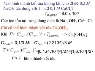 *Coù hình thaønh keát tuûa khoâng khi cho 2l dd 0,2 M
NaOH taùc duïng vôùi 1. l dd 0,1 M CaCl2?
Caùc ion toàn taïi trong dung dòch laø Na+
, OH-
, Ca2+
, Cl-
.
Chæ coù theå hình thaønh keát tuûa Ca(OH)2.
Khi
C’
Ca2+ = 0,1/3 M; C’
OH- = (2.210-1
) /3 M
TCa(OH)2 = 8.0 x 10-6
=[0,1.(4.10-1
)2
] /27=[1,6.10-2
] /27
T’ > T hình thaønh keát tuûa
2
2 )(
2
)'.('' OHCaOHCa
TCCT >= −+ => Ca(OH)2↓
2
)'.('' 2 −+= OHCa
CCT
 