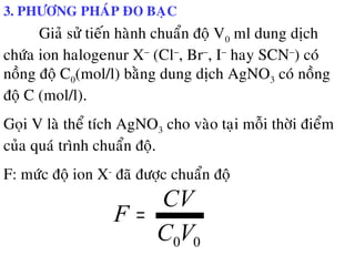 3. PHÖÔNG PHAÙP ÑO BAÏC
Giaû söû tieán haønh chuaån ñoä V0 ml dung dòch
chöùa ion halogenur X−
(Cl−
, Br−
, I−
hay SCN−
) coù
noàng ñoä C0(mol/l) baèng dung dòch AgNO3 coù noàng
ñoä C (mol/l).
Goïi V laø theå tích AgNO3 cho vaøo taïi moãi thôøi ñieåm
cuûa quaù trình chuaån ñoä.
F: möùc ñoä ion X-
ñaõ ñöôïc chuaån ñoä
00VC
CV
F =
 