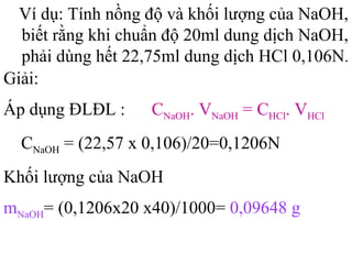 Ví dụ: Tính nồng độ và khối lượng của NaOH,
biết rằng khi chuẩn độ 20ml dung dịch NaOH,
phải dùng hết 22,75ml dung dịch HCl 0,106N.
Giải:
Áp dụng ĐLĐL : CNaOH. VNaOH = CHCl. VHCl
CNaOH = (22,57 x 0,106)/20=0,1206N
Khối lượng của NaOH
mNaOH= (0,1206x20 x40)/1000= 0,09648 g
 