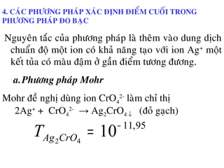 4. CAÙC PHÖÔNG PHAÙP XAÙC ÑÒNH ÑIEÅM CUOÁI TRONG
PHÖÔNG PHAÙP ÑO BAÏC
Nguyeân taéc cuûa phöông phaùp laø theâm vaøo dung dòch
chuaån ñoä moät ion coù khaû naêng taïo vôùi ion Ag+
moät
keát tuûa coù maøu ñaäm ôû gaàn ñieåm töông ñöông.
a.Phöông phaùp Mohr
Mohr ñeà nghò duøng ion CrO4
2-
laøm chæ thò
2Ag+
+ CrO4
2-
→ Ag2CrO4 ↓ (ñoû gaïch)
95,11
1042
−
=CrOAgT
 