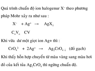 Quaù trình chuaån ñoä ion halogenur X−
theo phöông
phaùp Mohr xaûy ra nhö sau :
X−
+ Ag+
→ AgX↓
CoVo CV
Khi vöøa dö moät gioït ion Ag+ thì :
CrO4
2-
+ 2Ag+
→ Ag2CrO4 ↓ (ñoû gaïch)
Khi thaáy hoãn hôïp chuyeån töø maøu vaøng sang maøu hôi
ñoû cuûa keát tuûa Ag2CrO4 thì ngöøng chuaån ñoä.
 