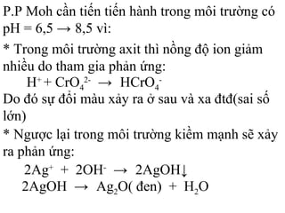 P.P Moh cần tiến tiến hành trong môi trường có
pH = 6,5 → 8,5 vì:
* Trong môi trường axit thì nồng độ ion giảm
nhiều do tham gia phản ứng:
H+
+ CrO4
2-
→ HCrO4
-
Do đó sự đổi màu xảy ra ở sau và xa đtđ(sai số
lớn)
* Ngược lại trong môi trường kiềm mạnh sẽ xảy
ra phản ứng:
2Ag+
+ 2OH-
→ 2AgOH↓
2AgOH → Ag2O( đen) + H2O
 