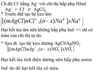 * Sau ñtđ taïo heä keo döông AgCl/AgNO3
{ }−−+
− 33 ])(,)[( xNONOxnnAgmAgCl
Haït keát tuûa tích ñieän döông neân haáp phuï anion
Ind-
do ñoù haït keát tuûa coù maøu.
Ch.độ Cl-
bằng Ag+
với chỉ thị hấp phụ HInd
Ag+
+ Cl-
⇄ AgCl↓
* Trước đtđ tạo hệ keo âm:





 ++−− xNaNaxnnClmAgCl ])(,)[(
Hạt kết tủa âm nên không hấp phụ Ind-
=> dd có
màu của chỉ thị tự do.
 