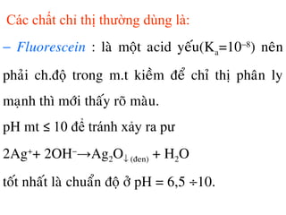 Các chất chỉ thị thường dùng là:
− Fluorescein : laø moät acid yeáu(Ka=10−8
) neân
phaûi ch.độ trong m.t kieàm ñeå chæ thò phaân ly
maïnh thì môùi thaáy roõ maøu.
pH mt ≤ 10 để tránh xảy ra pư
2Ag+
+ 2OH−
→Ag2O↓ (ñen) + H2O
toát nhaát laø chuaån ñoä ôû pH = 6,5 ÷10.
 