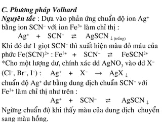 C. Phöông phaùp Volhard
Nguyeân taéc : Döïa vaøo phaûn öùng chuaån ñoä ion Ag+
baèng ion SCN−
vôùi ion Fe3+
laøm chæ thò :
Ag+
+ SCN−
⇄ AgSCN ↓ (traéng)
Khi ñoù dö 1 gioït SCN−
thì xuaát hieän maøu ñoû maùu cuûa
phöùc Fe(SCN)2+
: Fe3+
+ SCN−
⇄ FeSCN2+
*Cho moät löôïng dö, chính xaùc dd AgNO3 vaøo dd X−
(Cl−
, Br−
, I−
) : Ag+
+ X−
→ AgX ↓
chuaån ñoä Ag+
dö baèng dung dòch chuaån SCN−
vôùi
Fe3+
laøm chæ thò nhö treân :
Ag+
+ SCN−
⇄ AgSCN ↓
Ngöøng chuaån ñoä khi thaáy maøu cuûa dung dòch chuyeån
sang maøu hoàng.
 