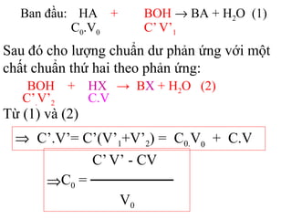 Ban đầu: HA + BOH → BA + H2O (1)
C0.V0 C’V’1
Sau đó cho lượng chuẩn dư phản ứng với một
chất chuẩn thứ hai theo phản ứng:
BOH + HX → BX + H2O (2)
C.VC’.V’2
⇒ C’.V’= C’(V’1+V’2) = C0.V0
+ C.V
C’V’ - CV
⇒C0 = ────────
V0
Từ (1) và (2)
 