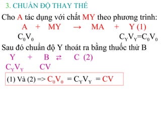 3. CHUẨN ĐỘ THAY THẾ
Cho A tác dụng với chất MY theo phương trình:
A + MY → MA + Y (1)
C0V0 CYVY=C0V0
Sau đó chuẩn độ Y thoát ra bằng thuốc thử B
Y + B ⇄ C (2)
CYVY CV
(1) Và (2) => C0V0 = CYVY = CV
 
