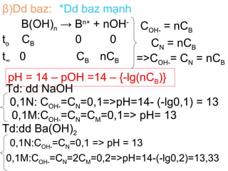β)Dd baz: *Dd baz mạnh
B(OH)n → Bn+
+ nOH-
to CB 0 0
t∞ 0 CB nCB
COH- = nCB
CN = nCB
=>COH-= CN = nCB
pH = 14 – pOH =14 – {-lg(nCB)}
Td: dd NaOH
0,1N: COH-=CN=0,1=>pH=14- (-lg0,1) = 13
0,1M:COH-=CN=CM=0,1=> pH= 13
Td:dd Ba(OH)2
0,1N:COH-=CN=0,1 => pH = 13
0,1M:COH-=CN=2CM=0,2=>pH=14-(-lg0,2)=13,33
 