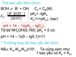 *Dd baz yếu đơn chức:
BOH ⇄ B+
+ OH-
C0 = CB(M)
pKb= -lgKb
Kb↑=>pKb↓, baz↑
pH = 14 – ½(pKb – lgCb)
Td:dd NH4OH(0,1M); pKb = 5 có:
pH = 14 – ½(5 – lg0,1)=11
* Trường hợp dd baz yếu đa chức
Nếu: Kb1/Kb2/Kb3≥104
, Ta cũng xem như
1 baz yếu có Kb = Kb1
][
]][[
BOH
OHB
Kb
−+
=
 