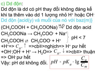 c) Dd độn:
Dd độn là dd có pH thay đổi không đáng kể
khi ta thêm vào dd 1 lượng nhỏ H+
hoặc OH-
Dd độn {acid(y) và muối của nó với baz(m)}
(CH3COOH + CH3COONa) →
H2O
Dd độn acid
CH3COONa → CH3COO-
+ Na+
CH3COOH ⇄ CH3COO-
+ H+
pH < 7
+H+
=>
+OH-
;OH-
+ H+
→ H2O=>
=> OH-
pư hết
Vậy: pH dd không đổi. C
C
pKpH
m
a
a
lg−=
↑+
H
C =>cb≡>nghịch=> H+
pư hết
↓+
H
C =>cb≡> thuận
 