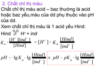 2. Chất chỉ thị màu:
Chất chỉ thị màu acid – baz thường là acid
hoặc baz yếu,màu của dd phụ thuộc vào pH
của dd.
Xem chất chỉ thị màu là 1 acid yếu Hind:
Hind ⇄
H2O
H+
+ ind-
][
]][[
Hind
indH
Ka
−+
=
][
][
][ .
ind
Hind
KH a −
=+⇒
][
][
lglg
ind
Hind
KpH a −
−−=
][
][
lg
ind
Hind
pKpH a −
−=⇒
 