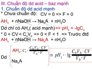 III. Chuẩn độ dd acid – baz mạnh
1. Chuẩn độ dd acid mạnh
AHn + nNaOH → NanA + nH2O
* Chưa chuẩn độ: CV = 0 => F = 0
Dd chỉ có AHn( acid mạnh)=> pHo = -lgCo
* 0 < CV < CoVo => 0 < F < 1 => Trước đtđ
Dd
AHn:
NanA
VV
CVVC
C +
−
=
0
00
1
VV
CVVC
pH +
−
−=⇒
0
00
1
lg
AHn + nNaOH → NanA + nH2O
 