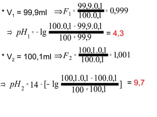 * V1 = 99,9ml
= 4,3
* V2 = 100,1ml
= 9,7
999,0
1,0.100
1,0.9,99
1
==⇒F
9,99100
1,0.9,991,0.100
lg1 +
−
−=⇒ pH
001,1
1,0.100
1,0.1,100
2
==⇒F
]
1,100100
1,0.1001,0.1,100
lg[142 +
−
−= −⇒ pH
 