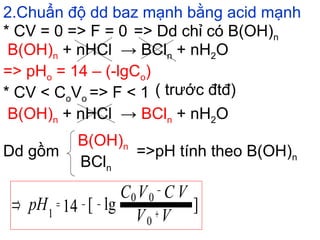 2.Chuẩn độ dd baz mạnh bằng acid mạnh
B(OH)n + nHCl → BCln + nH2O
* CV = 0 => F = 0 => Dd chỉ có B(OH)n
=> pHo = 14 – (-lgCo)
* CV < CoVo => F < 1 ( trước đtđ)
Dd gồm =>pH tính theo B(OH)n
B(OH)n
BCln
]lg[14
0
00
1 VV
VCVC
pH +
−
−−=⇒
B(OH)n + nHCl → BCln + nH2O
 