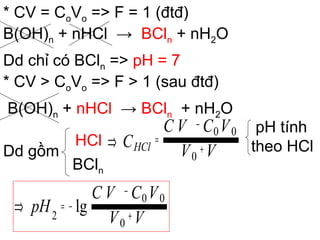 * CV = CoVo => F = 1 (đtđ)
B(OH)n + nHCl → BCln + nH2O
Dd chỉ có BCln => pH = 7
* CV > CoVo => F > 1 (sau đtđ)
B(OH)n + nHCl → BCln + nH2O
Dd gồm
HCl
BCln
pH tính
theo HCl
VV
VCVC
pH +
−
−=⇒
0
00
2
lg
VV
VCVC
CHCl +
−
=⇒
0
00
 