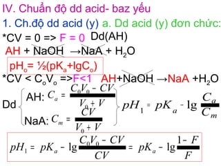 IV. Chuẩn độ dd acid- baz yếu
1. Ch.độ dd acid (y) a. Dd acid (y) đơn chức:
AH + NaOH →NaA + H2O
*CV = 0 => F = 0 Dd(AH)
pHo= ½(pKa+lgCo)
*CV < CoVo =>F<1
Dd
AH:
NaA:
C
C
pKpH
m
a
a
lg1
−=
AH+NaOH →NaA +H2O
VV
CVVC
Ca
+
−
=
0
00
VV
CV
Cm
+
=
0
F
F
pK
CV
CVVC
pKpH aa
−
−=
−
−=
1
lglg 00
1
 