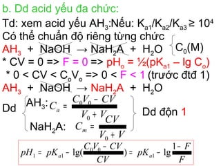 b. Dd acid yếu đa chức:
Td: xem acid yếu AH3:Nếu: Ka1/Ka2/Ka3 ≥ 104
Có thể chuẩn độ riêng từng chức
AH3 + NaOH → NaH2A + H2O
* CV = 0 => F = 0 => pHo = ½(pKa1 – lg Co)
* 0 < CV < CoVo => 0 < F < 1 (trước đtđ 1)
Dd
AH3:
NaH2A:
Dd độn 1
F
F
pK
CV
CVVC
pKpH aa
−
−=
−
−=
1
lg)lg( 1
00
11
AH3 + NaOH → NaH2A + H2O
VV
CVVC
Ca
+
−
=
0
00
VV
CV
Cm
+
=
0
C0(M)
 