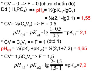 * CV = 0 => F = 0 (chưa chuẩn độ)
Dd ( H3PO4) => pHo= ½(pKa1-lgCo)
= ½(2,1-lg0,1) = 1,55
* CV= ½(CoVo) => F = 0,5
=pKa1= 2,1
* CV = CoVo => F = 1 (đtđ 1)
pHtđ1 = ½(pKa1+pKa2)= ½(2,1+7,2) = 4,65
* CV= 1,5CoVo=> F = 1,5
=pKa2=7,2
5,0
5,01
lg15,0
−
−= pKpH a
15,1
5,12
lg25,1 −
−
−= pKpH a
 