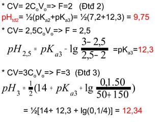 * CV= 2CoVo=> F=2 (Đtđ 2)
pHtđ2= ½(pKa2+pKa3)= ½(7,2+12,3) = 9,75
* CV= 2,5CoVo=> F = 2,5
=pKa3=12,3
* CV=3CoVo=> F=3 (Đtđ 3)
= ½[14+ 12,3 + lg(0,1/4)] = 12,34
25,2
5,23
lg35,2 −
−
−= pKpH a
)
15050
50.1,0
lg14( 32
1
3 +
++= pKpH a
 