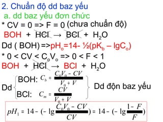 2. Chuẩn độ dd baz yếu
a. dd baz yếu đơn chức
BOH + HCl → BCl + H2O
* CV = 0 => F = 0 (chưa chuẩn độ)
Dd ( BOH) =>pHo=14- ½(pKb – lgCo)
* 0 < CV < CoVo => 0 < F < 1
BOH + HCl → BCl + H2O
Dd
BOH:
BCl:
Dd độn baz yếu
)
1
lg(14)lg(14 00
1
F
F
CV
CVVC
pH
−
−−=
−
−−=
VV
CVVC
Cb
+
−
=
0
00
VV
CV
Cm
+
=
0
 