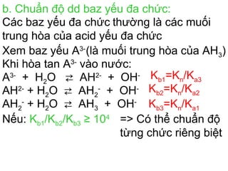b. Chuẩn độ dd baz yếu đa chức:
Các baz yếu đa chức thường là các muối
trung hòa của acid yếu đa chức
Xem baz yếu A3-
(là muối trung hòa của AH3)
Khi hòa tan A3-
vào nước:
A3-
+ H2O ⇄ AH2-
+ OH- Kb1=Kn/Ka3
AH2-
+ H2O ⇄ AH2
-
+ OH- Kb2=Kn/Ka2
AH2
-
+ H2O ⇄ AH3 + OH-
Kb3=Kn/Ka1
Nếu: Kb1/Kb2/Kb3 ≥ 104
=> Có thể chuẩn độ
từng chức riêng biệt
 