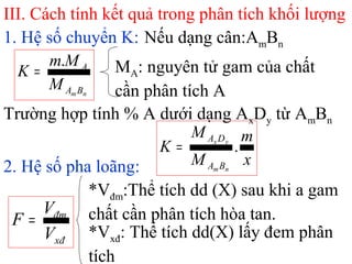 III. Cách tính kết quả trong phân tích khối lượng
1. Hệ số chuyển K: Nếu dạng cân:AmBn
nmBA
A
M
Mm
K
.
= MA: nguyên tử gam của chất
cần phân tích A
2. Hệ số pha loãng:
xđ
đm
V
V
F =
*Vđm:Thể tích dd (X) sau khi a gam
chất cần phân tích hòa tan.
*Vxđ: Thể tích dd(X) lấy đem phân
tích
Trường hợp tính % A dưới dạng AxDy từ AmBn
x
m
M
M
K
nm
yx
BA
DA
.=
 