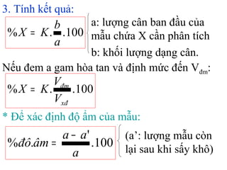 3. Tính kết quả:
100..%
a
b
KX =
a: lượng cân ban đầu của
mẫu chứa X cần phân tích
b: khối lượng dạng cân.
100..%
xđ
đm
V
V
KX =
Nếu đem a gam hòa tan và định mức đến Vđm:
* Để xác định độ ẩm của mẫu:
100.
'
.%
a
aa
âmđô
−
=
(a’: lượng mẫu còn
lại sau khi sấy khô)
 