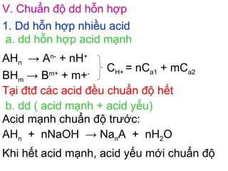 V. Chuẩn độ dd hỗn hợp
1. Dd hỗn hợp nhiều acid
a. dd hỗn hợp acid mạnh
AHn → An-
+ nH+
BHm → Bm+
+ m+-
CH+ = nCa1 + mCa2
Tại đtđ các acid đều chuẩn độ hết
b. dd ( acid mạnh + acid yếu)
Acid mạnh chuẩn độ trước:
AHn + nNaOH → NanA + nH2O
Khi hết acid mạnh, acid yếu mới chuẩn độ
 