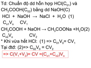 Td: Chuẩn độ dd hỗn hợp HCl(C01) và
CH3COOH(C02) bằng dd NaOH(C)
HCl + NaOH → NaCl + H2O (1)
Co1Vo CV1
CH3COOH + NaOH → CH3COONa +H2O(2)
Co2Vo CV2
Tại đtđ:
=> C(V1+V2)= CV =(Co1+Co2)Vo
* Khi vừa hết HCl: (1) => C01V0= CV1
(2)=> C02V0 = CV2
 