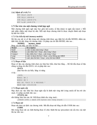 Bài giảng môn Assembly
7
1.6.3 Mệnh đề A=B-2*A
MOV AX,B ;Ax=B
SUB AX,A ;AX=B-A
SUB AX,A ;AX=B-2*A
MOV A,AX ;A=B-2*A
1.7 Cấu trúc của một chương trình hợp ngữ
Một chương trình ngôn ngữ máy bao gồm mã (code), số liệu (data) và ngăn xếp (stack ). Mỗi
một phần chiếm một đoạn bộ nhớ. Mỗi một đoạn chương trình là được chuyển thành một đoạn
bộ nhớ bởi ASM .
1.7.1 Các kiểu bộ nhớ (memory models)
Độ lớn của mã và số liệu trong một chương trình được quy định bởi chỉ dẫn MODEL nhằm xác
định kiểu bộ nhớ dùng với chương trình. Cú pháp của chỉ dẫn MODEL như sau :
.MODEL memory_model
Bảng sau cho thấy các kiểu bộ nhớ :
Model Description
Small code và data nằm trong 1 đoạn
Medium code nhiều hơn 1 đoạn , data trong 1 đoạn
Compact data nhiều hơn 1 đọan , code trong 1 đoạn
Large code và dayta lớn hơn 1 đoạn , array không qúa 64KB
Huge code ,data lớn hớn 1 đoạn , array lớn hơn 64KB
1.7.2 Đoạn số liệu
Đoạn số liệu của chương trình chưá các khai báo biến, khai báo hằng ... Để bắt đầu đoạn số liệu
chúng ta dùng chỉ dẫn DATA với cú pháp như sau :
.DATA
;khai báo tên các biến, hằng và mãng
ví dụ :
.DATA
WORD1 DW 2
WORD2 DW 5
MSG DB ‘THIS IS A MESSAGE ’
MASK EQU 10010010B
1.7.3 Đoạn ngăn xếp
Mục đích của việc khai báo đoạn ngăn xếp là dành một vùng nhớ (vùng satck) để lưu trữ cho
stack. Cú pháp của lệnh như sau :
.STACK size
nếu không khai báo size thì 1KB được dành cho vùng stack .
.STACK 100h ; dành 256 bytes cho vùng stack
1.7.4 Đọan mã
Đoạn mã chưá các lệnh của chương trình. Bắt đầu đoạn mã bằng chỉ dẫn CODE như sau :
.CODE
Bên trong đoạn mã các lệnh thường được tổ chức thành thủ tục (procedure) mà cấu trúc của một
thủ tục như sau :
 