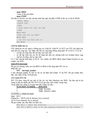Bài giảng môn Assembly
8
name PROC
; body of the procedure
name ENDP
Sau đây là câú trúc của một chương trình hợp ngữ mà phần CODE là thủ tục có tên là MAIN
.MODEL SMALL
.STACK 100h
.DATA
; định nghĩa số liệu tại đây
.CODE
MAIN PROC
;thân của thủ tục MAIN
MAIN ENDP
; các thủ tục khác nếu có
END MAIN
1.8 Các lệnh vào ra
CPU thông tin với các ngoại vi thông qua các cổng IO. Lệnh IN và OUT của CPU cho phép truy
xuất đến các cổng này. Tuy nhiên hầu hết các ứng dụng không dùng lệnh IN và OUT vì 2 lý do:
- các địa chỉ cổng thay đổi tuỳ theo loại máy tính
- có thể lập trình cho các IO dễ dàng hơn nhờ các chương trình con (routine) được cung
cấp bởi các hãng chế tạo máy tính
Có 2 loại chương trình phục vụ IO là : các routine của BIOS (Basic Input Output System) và các
routine của DOS .
Lệnh INT (interrupt)
Để gọi các chương trình con của BIOS và DOS có thể dùng lệnh INT với cú
pháp như sau :
INT interrupt_number
ở đây interrupt_number là một số mà nó chỉ định một routine. Ví dụ INT 16h gọi routine thực
hiện việc nhập số liệu từ Keyboard .
1.8.1 Lệnh INT 21h
INT 21h được dùng để gọi một số lớn các các hàm (function) của DOS. Tuỳ theo giá trị mà
chúng ta đặt vào thanh ghi AH, INT 21h sẽ gọi chạy một routine tương ứng .
Trong phần này chúng ta sẽ quan tâm đến 2 hàm sau đây :
FUNCTION NUMBER ROUTINE
1 Single key input
2 Single character output
FUNTION 1 : Single key input
Input : AH=1
Output:AL= ASCII code if character key is pressed
AL=0 if non character key is pressed
Để gọi routine này thực hiện các lệnh sau :
MOV AH,1 ; input key function
INT 21h ; ASCII code in AL and display character on the screen
 