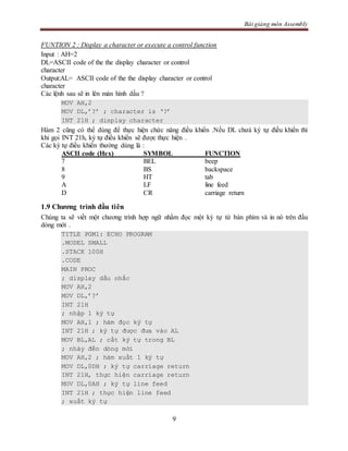 Bài giảng môn Assembly
9
FUNTION 2 : Display a character or execute a control function
Input : AH=2
DL=ASCII code of the the display character or control
character
Output:AL= ASCII code of the the display character or control
character
Các lệnh sau sẽ in lên màn hình dấu ?
MOV AH,2
MOV DL,’?’ ; character is ‘?’
INT 21H ; display character
Hàm 2 cũng có thể dùng để thực hiện chức năng điều khiển .Nếu DL chưá ký tự điều khiển thì
khi gọi INT 21h, ký tự điều khiển sẽ được thực hiện .
Các ký tự điều khiển thường dùng là :
ASCII code (Hex) SYMBOL FUNCTION
7 BEL beep
8 BS backspace
9 HT tab
A LF line feed
D CR carriage return
1.9 Chương trình đầu tiên
Chúng ta sẽ viết một chương trình hợp ngữ nhằm đọc một ký tự từ bàn phím và in nó trên đầu
dòng mới .
TITLE PGM1: ECHO PROGRAM
.MODEL SMALL
.STACK 100H
.CODE
MAIN PROC
; display dấu nhắc
MOV AH,2
MOV DL,’?’
INT 21H
; nhập 1 ký tự
MOV AH,1 ; hàm đọc ký tự
INT 21H ; ký tự được đưa vào AL
MOV BL,AL ; cất ký tự trong BL
; nhảy đến dòng mới
MOV AH,2 ; hàm xuất 1 ký tự
MOV DL,0DH ; ký tự carriage return
INT 21H, thực hiện carriage return
MOV DL,0AH ; ký tự line feed
INT 21H ; thực hiện line feed
; xuất ký tự
 