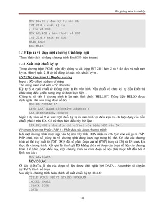 Bài giảng môn Assembly
10
MOV DL,BL ; đưa ký tự vào DL
INT 21H ; xuất ký tự
; trở về DOS
MOV AH,4CH ; hàm thoát về DOS
INT 21H ; exit to DOS
MAIN ENDP
END MAIN
1.10 Tạo ra và chạy một chương trình hợp ngữ
Tham khảo cách sử dụng chương trình Emu8086 trên internet.
1.11 Xuất một chuỗi ký tự
Trong chương trình PGM1 trên đây chúng ta đã dùng INT 21H hàm 2 và 4 để đọc và xuất một
ký tự. Hàm 9 ngắt 21H có thể dùng để xuất một chuỗi ký tự .
INT 21H, Function 9 : Display a string
Input : DX=offset address of string
The string must end with a ‘$’ character
Ký tự $ ở cuối chuỗi sẽ không được in lên màn hình. Nếu chuỗi có chứa ký tự điều khiển thì
chức năng điều khiển tương ứng sẽ được thực hiện .
Chúng ta sẽ viết 1 chương trình in lên màn hình chuỗi “HELLO!”. Thông điệp HELLO được
định nghĩa như sau trong đoạn số liệu :
MSG DB ‘HELLO!$’
Lệnh LEA (Load Effective Address )
LEA destnation, source
Ngắt 21h, hàm số 9 sẽ xuất một chuỗi ký tự ra màn hình với điều kiện địa chỉ hiệu dụng của biến
chuỗi phải ở trên DX. Có thể thực hiện điều này bởi lệnh :
LEA DX,MSG ; đưa địa chỉ offset của biến MSG vào DX
Program Segment Prefix (PSP ) : Phần đầu của đoạn chương trình
Khi một chương trình được nạp vào bộ nhớ máy tính, DOS dành ra 256 byte cho cái gọi là PSP.
PSP chưá một số thông tin về chương trình đang được nạp trong bộ nhớ. Để cho các chương
trình có thể truy xuất tới PSP, DOS đặt số phân đoạn của nó (PSP) trong cả DS và ES trước khi
thực thi chương trình. Kết qủa là thanh ghi DS không chứa số đoạn của đoạn số liệu của chương
trình. Để khắc phục điều này, một chương trình có chứa đoạn số liệu phải được bắt đầu bởi 2
lệnh sau đây :
MOV AX,@DATA
MOV DS,AX
Ở đây @DATA là tên của đoạn số liệu được định nghĩa bởi DATA . Assembler sẽ chuyển
@DATA thành số đoạn .
Sau đây là chương trình hoàn chỉnh để xuất chuỗi ký tự HELLO!
TITLE PGM2: PRINT STRING PROGRAM
.MODEL SMALL
.STACK 100H
.DATA
 