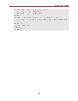 Bài giảng môn Assembly
12
MOV CHAR, AL ; cất ký tự trong biến CHAR
; xuất ký tự trên dòng tiếp theo
LEA DX, MSG2 ; lấy thông điệp thứ 2
MOV AH,9
INT 21H ; xuất chuỗi ký tự thứ hai, vì MSG2 không kết
;thúc bởi ký tự $ nên nó tiếp tục xuất ký tự có trong biến CHAR
;dos exit
MOV AH,4CH
INT 21H ; dos exit
MAIN ENDP
END MAIN
 