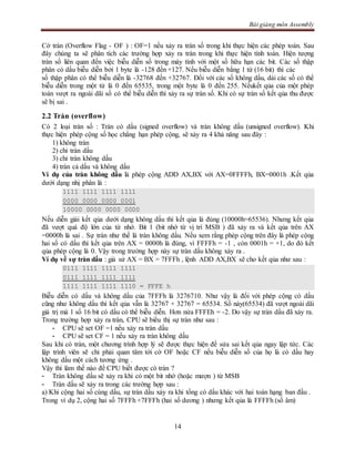 Bài giảng môn Assembly
14
Cờ tràn (Overflow Flag - OF ) : OF=1 nếu xảy ra tràn số trong khi thực hiện các phép toán. Sau
đây chúng ta sẽ phân tích các trường hợp xảy ra tràn trong khi thực hiện tính toán. Hiện tượng
tràn số liên quan đến việc biễu diễn số trong máy tính với một số hữu hạn các bit. Các số thập
phân có dấu biễu diễn bởi 1 byte là -128 đến +127. Nếu biễu diễn bằng 1 từ (16 bit) thì các
số thập phân có thể biễu diễn là -32768 đến +32767. Đối với các số không dấu, dải các số có thể
biễu diễn trong một từ là 0 đến 65535, trong một byte là 0 đến 255. Nếukết qủa của một phép
toán vượt ra ngoài dãi số có thể biễu diễn thì xảy ra sự tràn số. Khi có sự tràn số kết qủa thu được
sẽ bị sai .
2.2 Tràn (overflow)
Có 2 loại tràn số : Tràn có dấu (signed overflow) và tràn không dấu (unsigned overflow). Khi
thực hiện phép cộng số học chẳng hạn phép cộng, sẽ xảy ra 4 khả năng sau đây :
1) không tràn
2) chỉ tràn dấu
3) chỉ tràn không dấu
4) tràn cả dấu và không dấu
Ví dụ của tràn không dấu là phép cộng ADD AX,BX với AX=0FFFFh, BX=0001h .Kết qủa
dưới dạng nhị phân là :
1111 1111 1111 1111
0000 0000 0000 0001
10000 0000 0000 0000
Nếu diễn giải kết qủa dưới dạng không dấu thì kết qủa là đúng (10000h=65536). Nhưng kết qủa
đã vượt quá độ lớn của từ nhớ. Bit 1 (bit nhớ từ vị trí MSB ) đã xảy ra và kết qủa trên AX
=0000h là sai . Sự tràn như thế là tràn không dấu. Nếu xem rằng phép cộng trên đây là phép cộng
hai số có dấu thì kết qủa trên AX = 0000h là đúng, vì FFFFh = -1 , còn 0001h = +1, do đó kết
qủa phép cộng là 0. Vậy trong trường hợp này sự tràn dấu không xảy ra .
Ví dụ về sự tràn dấu : giả sử AX = BX = 7FFFh , lệnh ADD AX,BX sẽ cho kết qủa như sau :
0111 1111 1111 1111
0111 1111 1111 1111
1111 1111 1111 1110 = FFFE h
Biễu diễn có dấu và không dấu của 7FFFh là 3276710. Như vậy là đối với phép cộng có dấu
cũng như không dấu thì kết qủa vẫn là 32767 + 32767 = 65534. Số này(65534) đã vượt ngoài dãi
giá trị mà 1 số 16 bit có dấu có thể biễu diễn. Hơn nửa FFFEh = -2. Do vậy sự tràn dấu đã xảy ra.
Trong trường hợp xảy ra tràn, CPU sẽ biểu thị sự tràn như sau :
- CPU sẽ set OF =1 nếu xảy ra tràn dấu
- CPU sẽ set CF = 1 nếu xảy ra tràn không dấu
Sau khi có tràn, một chương trình hợp lý sẽ được thực hiện để sửa sai kết qủa ngay lập tức. Các
lập trình viên sẽ chỉ phải quan tâm tới cờ OF hoặc CF nếu biễu diễn số của họ là có dấu hay
không dấu một cách tương ứng .
Vậy thì làm thế nào để CPU biết được có tràn ?
- Tràn không dấu sẽ xảy ra khi có một bit nhớ (hoặc mượn ) từ MSB
- Tràn dấu sẽ xảy ra trong các trường hợp sau :
a) Khi cộng hai số cùng dấu, sự tràn dấu xảy ra khi tổng có dấu khác với hai toán hạng ban đầu .
Trong ví dụ 2, cộng hai số 7FFFh +7FFFh (hai số dương ) nhưng kết qủa là FFFFh (số âm)
 