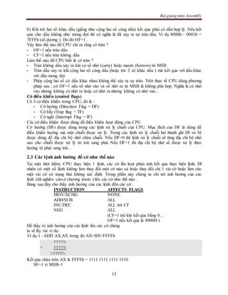 Bài giảng môn Assembly
15
b) Khi trừ hai số khác dấu (giống như cộng hai số cùng dấu) kết qủa phải có dấu hợp lý .Nếu kết
qủa cho dấu không như mong đợi thì có nghĩa là đã xảy ra sự tràn dấu. Ví dụ 8000h - 0001h =
7FFFh (số dương ). Do đó OF=1 .
Vậy làm thế nào để CPU chỉ ra rằng có tràn ?
- OF=1 nếu tràn dấu
- CF=1 nếu tràn không dấu
Làm thế nào để CPU biết là có tràn ?
- Tràn không dấu xảy ra khi có số nhớ (carry) hoặc mượn (borrow) từ MSB
- Tràn dấu xảy ra khi cộng hai số cùng dấu (hoặc trừ 2 số khác dấu ) mà kết qủa với dấu khác
với dấu mong đợi
- Phép cộng hai số có dấu khác nhau không thể xảy ra sự tràn. Trên thực tế CPU dùng phương
pháp sau : cờ OF=1 nếu số nhớ vào và số nhớ ra từ MSB là không phù hợp. Nghĩa là có nhớ
vào nhưng không có nhớ ra hoặc có nhớ ra nhưng không có nhớ vào .
Cờ điều khiển (control flags)
Có 3 cở điều khiển trong CPU, đó là :
- Cờ hướng (Direction Flag = DF)
- Cờ bẫy (Trap flag = TF)
- Cờ ngắt (Interrupt Flag = IF)
Các cờ điều khiển được dùng để điều khiển hoạt động của CPU
Cờ hướng (DF) được dùng trong các lệnh xử lý chuỗi của CPU. Mục đích của DF là dùng để
điều khiển hướng mà một chuỗi được xử lý. Trong các lệnh xử lý chuỗi hai thanh ghi DI và SI
được dùng để địa chỉ bộ nhớ chứa chuỗi. Nếu DF=0 thì lệnh xử lý chuỗi sẽ tăng địa chỉ bộ nhớ
sao cho chuỗi được xử lý từ trái sang phải Nếu DF=1 thì địa chỉ bộ nhớ sẽ được xử lý theo
hướng từ phải sang trái .
2.3 Các lệnh ảnh hưởng đế cờ như thế nào
Tại một thời điểm, CPU thực hiện 1 lệnh, các cờ lần lượt phản ánh kết qủa thực hiện lệnh. Dĩ
nhiên có một số lệnh không làm thay đổi một cờ nào cả hoặc thay đổi chỉ 1 vài cờ hoặc làm cho
một vài cờ có trạng thái không xác định. Trong phần này chúng ta chỉ xét ảnh hưởng của các
lệnh (đã nghiên cứu ở chương trước ) lên các cờ như thế nào .
Bảng sau đây cho thấy ảnh hưởng của các lệnh đến các cờ :
INSTRUCTION AFFECTS FLAGS
MOV/XCHG NONE
ADD/SUB ALL
INC/DEC ALL trừ CF
NEG ALL
(CF=1 trừ khi kết qủa bằng 0 ,
OF=1 nếu kết qủa là 8000H )
Để thấy rỏ ảnh hưởng của các lệnh lên các cờ chúng
ta sẽ lấy vài ví dụ .
Ví dụ 1 : ADD AX,AX trong đó AX=BX=FFFFh
FFFFh
+ FFFFh
1FFFEh
Kết qủa chứa trên AX là FFFEh = 1111 1111 1111 1110
SF=1 vì MSB=1
 