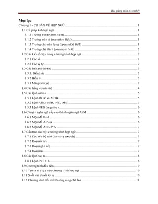 Bài giảng môn Assembly
Mục lục
Chương 1 - CƠ BẢN VỀ HỢP NGỮ ............................................................................................. 1
1.1 Cú pháp lệnh hợp ngữ........................................................................................................... 1
1.1.1 Trường Tên (Name Field).............................................................................................. 1
1.1.2 Trường toán tử (operation field) .................................................................................... 1
1.1.3 Trường các toán hạng (operand(s) field) ....................................................................... 1
1.1.4 Trường chú thích (comment field)................................................................................. 2
1.2 Các kiểu số liệu trong chương trình hợp ngữ........................................................................ 2
1.2.1 Các số............................................................................................................................. 2
1.2.2 Các ký tự........................................................................................................................ 2
1.3 Các biến (variables) .............................................................................................................. 3
1.3.1. Biến byte ....................................................................................................................... 3
1.3.2 Biến từ............................................................................................................................ 3
1.3.3 Mảng (arrays)................................................................................................................. 3
1.4 Các hằng (constants) ............................................................................................................. 4
1.5 Các lệnh cơ bản..................................................................................................................... 5
1.5.1 Lệnh MOV và XCHG.................................................................................................... 5
1.5.2 Lệnh ADD, SUB, INC, DEC ......................................................................................... 5
1.5.3 Lệnh NEG (negative)..................................................................................................... 6
1.6 Chuyển ngôn ngữ cấp cao thành ngôn ngữ ASM ................................................................. 6
1.6.1 Mệnh đề B=A................................................................................................................. 6
1.6.2 Mệnh đề A=5-A ............................................................................................................. 6
1.6.3 Mệnh đề A=B-2*A ........................................................................................................ 7
1.7 Cấu trúc của một chương trình hợp ngữ ............................................................................... 7
1.7.1 Các kiểu bộ nhớ (memory models)................................................................................ 7
1.7.2 Đoạn số liệu ................................................................................................................... 7
1.7.3 Đoạn ngăn xếp ............................................................................................................... 7
1.7.4 Đọan mã ......................................................................................................................... 7
1.8 Các lệnh vào ra...................................................................................................................... 8
1.8.1 Lệnh INT 21h................................................................................................................. 8
1.9 Chương trình đầu tiên ........................................................................................................... 9
1.10 Tạo ra và chạy một chương trình hợp ngữ........................................................................ 10
1.11 Xuất một chuỗi ký tự ........................................................................................................ 10
1.12 Chương trình đổi chữ thường sang chữ hoa...................................................................... 11
 