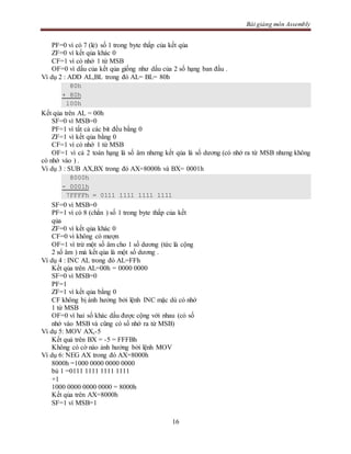 Bài giảng môn Assembly
16
PF=0 vì có 7 (lẻ) số 1 trong byte thấp của kết qủa
ZF=0 vì kết qủa khác 0
CF=1 vì có nhớ 1 từ MSB
OF=0 vì dấu của kết qủa giống như dấu của 2 số hạng ban đầu .
Ví dụ 2 : ADD AL,BL trong đó AL= BL= 80h
80h
+ 80h
100h
Kết qủa trên AL = 00h
SF=0 vì MSB=0
PF=1 vì tất cả các bit đều bằng 0
ZF=1 vì kết qủa bằng 0
CF=1 vì có nhớ 1 từ MSB
OF=1 vì cả 2 toán hạng là số âm nhưng kết qủa là số dương (có nhớ ra từ MSB nhưng không
có nhớ vào ) .
Ví dụ 3 : SUB AX,BX trong đó AX=8000h và BX= 0001h
8000h
- 0001h
7FFFFh = 0111 1111 1111 1111
SF=0 vì MSB=0
PF=1 vì có 8 (chẳn ) số 1 trong byte thấp của kết
qủa
ZF=0 vì kết qủa khác 0
CF=0 vì không có mượn
OF=1 vì trừ một số âm cho 1 số dương (tức là cộng
2 số âm ) mà kết qủa là một số dương .
Ví dụ 4 : INC AL trong đó AL=FFh
Kết qủa trên AL=00h = 0000 0000
SF=0 vì MSB=0
PF=1
ZF=1 vì kết qủa bằng 0
CF không bị ảnh hưởng bởi lệnh INC mặc dù có nhớ
1 từ MSB
OF=0 vì hai số khác dấu được cộng với nhau (có số
nhớ vào MSB và cũng có số nhớ ra từ MSB)
Ví dụ 5: MOV AX,-5
Kết quả trên BX = -5 = FFFBh
Không có cờ nào ảnh hưởng bởi lệnh MOV
Ví dụ 6: NEG AX trong đó AX=8000h
8000h =1000 0000 0000 0000
bù 1 =0111 1111 1111 1111
+1
1000 0000 0000 0000 = 8000h
Kết qủa trên AX=8000h
SF=1 vì MSB=1
 