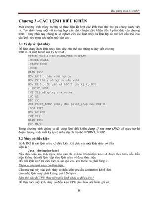 Bài giảng môn Assembly
18
Chương 3 - CÁC LỆNH ĐIỀU KHIỂN
Một chương trình thông thường sẽ thực hiện lần lượt các lệnh theo thứ thự mà chúng được viết
ra. Tuy nhiên trong một vài trường hợp cần phải chuyển điều khiển đến 1 phần khác của chương
trình. Trong phần này chúng ta sẽ nghiên cứu các lệnh nhảy và lệnh lặp có tính đến cấu trúc của
các lệnh này trong các ngôn ngữ cấp cao .
3.1 Ví dụ về lệnh nhảy
Để hình dung được lệnh nhảy làm việc như thế nào chúng ta hãy viết chương
trình in ra toàn bộ tập các ký tự IBM .
TITLE PGR3-1:IBM CHARACTER DISPLAY
.MODEL SMALL
.STACK 100H
.CODE
MAIN PROC
MOV AH,2 ; hàm xuất ký tự
MOV CX,256 ; số ký tự cần xuất
MOV DL,0 ; DL giữ mã ASCII của ký tự NUL
; PRINT_LOOP :
INT 21H ;display character
INC DL
DEC CX
JNZ PRINT_LOOP ;nhảy đến print_loop nếu CX# 0
;DOS EXIT
MOV AH,4CH
INT 21H
MAIN ENDP
END MAIN
Trong chương trình chúng ta đã dùng lệnh điều khiển Jump if not zero (JNZ) để quay trở lại
đoạn chương trình xuất ký tự có nhãn địa chỉ bộ nhớ làPRINT_LOOP
3.2 Nhảy có điều kiện
Lệnh JNZ là một lệnh nhảy có điều kiện .Cú pháp của một lệnh nhảy có điều
kiện là :
Jxxx destination-label
Nếu điều kiện của lệnh được thỏa mãn thì lệnh tại Destination-label sẽ được thực hiện, nếu điều
kiện không thỏa thì lệnh tiếp theo lệnh nhảy sẽ được thực hiện.
Đối với lệnh JNZ thì điều kiện là kết qủa của lệnh trước nó phải bằng 0 .
Phạm vi của lệnh nhảy có điều kiện .
Cấu trúc mã máy của lệnh nhảy có điều kiện yêu cầu destination-label đến
(precede) lệnh nhảy phải không quá 126 bytes .
Làm thế nào để CPU thực hiện một lệnh nhảy có điều kiện ?
Để thực hiện một lệnh nhảy có điều kiện CPU phải theo dõi thanh ghi cờ.
 