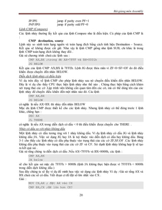 Bài giảng môn Assembly
20
JP/JPE jump if parity even PF=1
JNP/JPO jump if parity odd PF=0
Lệnh CMP (Compare)
Các lệnh nhảy thường lấy kết qủa của lệnh Compare như là điều kiện. Cú pháp của lệnh CMP là
:
CMP destination, source
Lệnh này so sánh toán hạng nguồn và toán hạng đích bằng cách tính hiệu Destinaition - Source.
Kết qủa sẽ không được cất giữ. Như vậy là lệnh CMP giống như lệnh SUB, chỉ khác là trong
lệnh CMP toán hạng đích không thay đổi .
Giả sử chương trình chưá các lệnh sau :
CMP AX,BX ;trong đó AX=7FFF và BX=0001h
JG BELOW
Kết qủa của lệnh CMP AX,BX là 7FFEh. Lệnh JG được thỏa mãn vì ZF=0=SF=OF do đó điều
khiển được chuyển đến nhãn BELOW.
Diễn dịch lệnh nhảy có điều kiện
Ví dụ trên đây về lệnh CMP cho phép lệnh nhảy sau nó chuyển điều khiển đến nhãn BELOW.
Đây là ví dụ cho thấy CPU thực hiện lệnh nhảy như thế nào . Chúng thực hiện bằng cách khám
xét trạng thaí các cờ .Lập trình viên không cần quan tâm đến các cờ, mà có thể dùng tên của các
lệnh nhảy để chuyển điều khiển đến một nhãn nào đó. Các lệnh
CMP AX,BX
JG BELOW
có nghĩa là nếu AX>BX thì nhảy đến nhãn BELOW
Mặc dù lệnh CMP được thiết kế cho các lệnh nhảy. Nhưng lệnh nhảy có thể đứng trước 1 lệnh
khác, chẳng hạn :
DEC AX
JL THERE
có nghĩa là nếu AX trong diễn dịch có dấu < 0 thì điều khiển được chuyển cho THERE .
Nhảy có dấu so với nhảy không dấu
Một lệnh nhảy có dấu tương ứng với 1 nhảy không dấu. Ví dụ lệnh nhảy có dấu JG và lệnh nhảy
không dấu JA. Việc sử dụng JG hay JA là tuỳ thuộc vào diễn dịch có dấu hay không dấu. Bảng
3-1 cho thấy các lệnh nhảy có dấu phụ thuộc vào trạng thái của các cờ ZF,SF,OF .Các lệnh nhảy
không dấu phụ thuộc vào trạng thái của các cờ ZF và CF. Sử dụnh lệnh nhảy không hợp lý sẽ tạo
ra kết quả sai .
Giả sử rằng chúng ta diễn dịch có dấu .Nếu AX=7FFFh và BX=8000h, các lệnh :
CMP AX,BX
JA below
sẽ cho kết qủa sai mặc dù 7FFFh > 8000h (lệnh JA không thực hiện được vì 7FFFFh < 8000h
trong diễn dịch không dấu )
Sau đây chúng ta sẽ lấy ví dụ để minh họa việc sử dụng các lệnh nhảy Ví dụ : Giả sử rằng AX và
BX chưá các số có dấu. Viết đoạn ct để đặt số lớn nhất vào CX .
Giải :
MOV CX,AX ; đặt AX vào CX
CMP BX,CX ;BX lớn hơn CX?
 