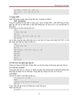 Bài giảng môn Assembly
21
JLE NEXT ; không thì tiếp tục
MOV CX,BX ; yes, đặt BX vào CX
NEXT:
3.3 Lệnh JMP
Lệnh JMP (jump) là lệnh nhảy không điều kiện. Cú pháp của JMP là
JMP destination
Trong đó destination là một nhãn ở trong cùng 1 đọan với lệnh JMP . Lệnh JMP dùng để khắc
phục hạn chế của các lệnh nhảy có điều kiện (không quá 126 bytes kể từ vị trí của lệnh nhảy có
điều kiện )
Ví dụ chúng ta có đoạn chương trình sau :
TOP:
; thân vòng lặp
DEC CX
JNZ TOP ; nếu CX>0 tiếp tục lặp
MOV AX,BX
giả sử thân vòng lặp chứa nhiều lệnh mà nó vượt khỏi 126 bytes trước lệnh JNZ TOP. Có thể
giải quyết tình trạng này bằng các lệnh sau :
TOP:
; thân vòng lặp
DEC CX
JNZ BOTTOM ; nếu CX>0 tiếp tục lặp
JMP EXIT
BOTTOM:
JMP TOP
EXIT:
MOV AX,BX
3.4 Cấu trúc của ngôn ngữ cấp cao
Chúng ta sẽ dùng các lệnh nhảy để thực hiện các cấu trúc tương tự như trong ngôn ngữ cấp cao
3.4.1 Cấu trúc rẽ nhánh
Trong ngôn ngữ cấp cao cấu trúc rẽ nhánh cho phép một chương trình rẽ nhánh đến những đoạn
khác nhau tuỳ thuộc vào các điều kiện. Trong phần này chúng ta sẽ xem xét 3 cấu trúc
a) IF-THEN
Cấu trúc IF-THEN có thể diễn đạt như sau :
IF condition is true
THEN
execute true branch statements
END IF
Ví dụ : Thay thế giá trị trên AX bằng giá trị tuyết đối của nó
Thuật toán như sau :
IF AX<0
 