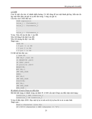 Bài giảng môn Assembly
23
c) CASE
Case là một cấu trúc rẽ nhánh nhiều hướng. Có thể dùng để test một thanh ghi hay, biến nào đo
hay một biểu thức mà giá trị cụ thể nằn trong 1 vùng các giá trị
Cấu trúc của CASE như sau :
CASE expression
value_1 : Statements_1
value_2 : Statements_2
.
.
value_n : Statements_n
Ví dụ : Nếu AX âm thì đặt -1 vào BX
Nếu AX bằng 0 thì đặt 0 vào BX
Nếu AX dương thì đặt 1 vào BX
Thuật toán :
CASE AX
< 0 put -1 in BX
= 0 put 0 in BX
> 0 put 1 in BX
Có thể mã hoá như sau :
; case AX
CMP AX,0 ;test AX
JL NEGATIVE ;AX<0
JE ZERO ;AX=0
JG positive ;AX>0
NEGATIVE:
MOV BX,-1
JMP END_CASE
ZERO:
MOV BX,0
JMP END_CASE
POSITIVE:
MOV BX,1
JMP END_CASE
END_CASE :
Rẻ nhánh với một tổ hợp các điều kiện
Đôi khi tình trạng rẻ nhánh trong các lệnh IF ,CASE cần một tổ hợp các điều kiện dưới dạng :
Condition_1 AND Condition_2
Condition_1 OR Condition_2
Ví dụ về điều kiện AND : Đọc một ký tự và nếu nó là ký tự hoa thì in nó ra màn hình
Thuật toán :
Read a character (into AL)
IF (‘A’<= character ) AND (charater <= ‘Z’)
 
