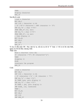 Bài giảng môn Assembly
24
THEN
display character
END_IF
Sau đây là code
;read a character
MOV AH,2
INT 21H ; character in AL
; IF (‘A’<= character ) AND (charater <= ‘Z’)
CMP AL,’A’ ; char >=‘A’?
JNGE END_IF ;no, exit
CMP AL,’Z ; char <=‘Z’?
JNLE END_IF ; no exit
; then display it
MOV DL,AL
MOV AH,2
INT 21H
END_IF :
Ví dụ về điều kiện OR : Đọc một ký tự, nếu ký tự đó là ‘Y’ hoặc ‘y’ thì in nó lên màn hình,
ngược lại thì kết thúc chương trình .
Thuật toán
Read a charcter (into AL)
IF (character =‘Y’) OR (character=‘y’)
THEN
dispplay it
ELSE
terminate the program
END_IF
Code
;read a character
MOV AH,2
INT 21H ; character in AL
; IF (character =‘y’ ) OR (charater = ‘Y’)
CMP AL,’y’ ; char =‘y’?
JE THEN ;yes, goto display it
CMP AL,’Y’ ; char =‘Y’?
JE THEN ; yes, goto display it
JMP ELSE_ ;no, terminate
THEN :
MOV DL,AL
MOV AH,2
INT 21H
JMP END_IF
 