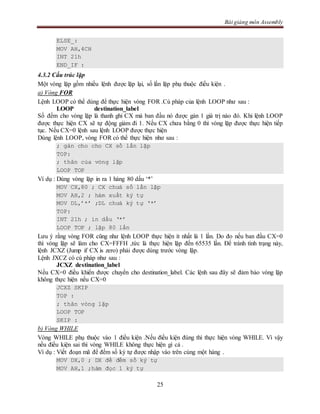 Bài giảng môn Assembly
25
ELSE_:
MOV AH,4CH
INT 21h
END_IF :
4.3.2 Cấu trúc lặp
Một vòng lặp gồm nhiều lệnh được lặp lại, số lần lặp phụ thuộc điều kiện .
a) Vòng FOR
Lệnh LOOP có thể dùng để thực hiện vòng FOR .Cú pháp của lệnh LOOP như sau :
LOOP destination_label
Số đếm cho vòng lặp là thanh ghi CX mà ban đầu nó được gán 1 giá trị nào đó. Khi lệnh LOOP
được thực hiện CX sẽ tự động giảm đi 1. Nếu CX chưa bằng 0 thì vòng lặp được thực hiện tiếp
tục. Nếu CX=0 lệnh sau lệnh LOOP được thực hiện
Dùng lệnh LOOP, vòng FOR có thể thực hiện như sau :
; gán cho cho CX số lần lặp
TOP:
; thân của vòng lặp
LOOP TOP
Ví dụ : Dùng vòng lặp in ra 1 hàng 80 dấu ‘*’
MOV CX,80 ; CX chưá số lần lặp
MOV AH,2 ; hàm xuất ký tự
MOV DL,’*’ ;DL chưá ký tự ‘*’
TOP:
INT 21h ; in dấu ‘*’
LOOP TOP ; lặp 80 lần
Lưu ý rằng vòng FOR cũng như lệnh LOOP thực hiện ít nhất là 1 lần. Do đo nếu ban đầu CX=0
thì vòng lặp sẽ làm cho CX=FFFH ,tức là thực hiện lặp đến 65535 lần. Để tránh tình trạng này,
lệnh JCXZ (Jump if CX is zero) phải được dùng trước vòng lặp.
Lệnh JXCZ có cú pháp như sau :
JCXZ destination_label
Nếu CX=0 điều khiển được chuyển cho destination_label. Các lệnh sau đây sẽ đảm bảo vòng lặp
không thực hiện nếu CX=0
JCXZ SKIP
TOP :
; thân vòng lặp
LOOP TOP
SKIP :
b) Vòng WHILE
Vòng WHILE phụ thuộc vào 1 điều kiện .Nếu điều kiện đúng thì thực hiện vòng WHILE. Vì vậy
nếu điều kiện sai thì vòng WHILE không thực hiện gì cả .
Ví dụ : Viết đoạn mã để đếm số ký tự được nhập vào trên cùng một hàng .
MOV DX,0 ; DX để đếm số ký tự
MOV AH,1 ;hàm đọc 1 ký tự
 