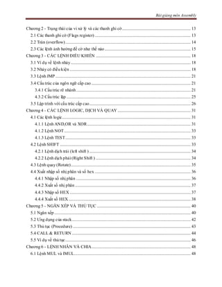 Bài giảng môn Assembly
Chương 2 - Trạng thái của vi xử lý và các thanh ghi cờ............................................................... 13
2.1 Các thanh ghi cờ (Flags register) ........................................................................................ 13
2.2 Tràn (overflow)................................................................................................................... 14
2.3 Các lệnh ảnh hưởng đế cờ như thế nào............................................................................... 15
Chương 3 - CÁC LỆNH ĐIỀU KHIỂN ....................................................................................... 18
3.1 Ví dụ về lệnh nhảy.............................................................................................................. 18
3.2 Nhảy có điều kiện ............................................................................................................... 18
3.3 Lệnh JMP ............................................................................................................................ 21
3.4 Cấu trúc của ngôn ngữ cấp cao ........................................................................................... 21
3.4.1 Cấu trúc rẽ nhánh......................................................................................................... 21
4.3.2 Cấu trúc lặp .................................................................................................................. 25
3.5 Lập trình với cấu trúc cấp cao............................................................................................. 26
Chương 4 - CÁC LỆNH LOGIC, DỊCH VÀ QUAY ................................................................... 31
4.1 Các lệnh logic...................................................................................................................... 31
4.1.1 Lệnh AND,OR và XOR............................................................................................... 31
4.1.2 Lệnh NOT.................................................................................................................... 33
4.1.3 Lệnh TEST................................................................................................................... 33
4.2 Lệnh SHIFT ........................................................................................................................ 33
4.2.1 Lệnh dịch trái (left shift ) ............................................................................................. 34
4.2.2 Lệnh dịch phải (Right Shift ) ....................................................................................... 34
4.3 Lệnh quay (Rotate).............................................................................................................. 35
4.4 Xuất nhập số nhị phân và số hex ........................................................................................ 36
4.4.1 Nhập số nhị phân ......................................................................................................... 36
4.4.2 Xuất số nhị phân .......................................................................................................... 37
4.4.3 Nhập số HEX ............................................................................................................... 37
4.4.4 Xuất số HEX ................................................................................................................ 38
Chương 5 - NGĂN XẾP VÀ THỦ TỤC ...................................................................................... 40
5.1 Ngăn xếp ............................................................................................................................. 40
5.2 Ưng dụng của stack............................................................................................................. 42
5.3 Thủ tục (Procedure) ............................................................................................................ 43
5.4 CALL & RETURN ............................................................................................................. 44
5.5 Ví dụ về thủ tục................................................................................................................... 46
Chương 6 - LỆNH NHÂN VÀ CHIA........................................................................................... 48
6.1 Lệnh MUL và IMUL........................................................................................................... 48
 