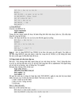 Bài giảng môn Assembly
26
INT 21h ; đọc ký tự vào AL
WHILE_:
CMP AL,0DH ; có phải là ký tự CR?
JE END_WHILE ; đúng, thoát
INC DX ;tăng DX lên 1
INT 21h ; đọc ký tự
JMP WHILE_ ; lặp
END_WHILE :
c) Vòng REPEAT
Cấu trúc của REPEAT là
repeat statements
until condition
Trong cấu trúc repeat mệnh đề được thi hành đồng thời điều kiện được kiểm tra. Nếu điều kiện
đúng thì vòng lặp kết thúc .
Ví dụ : viết đoạn mã để đọc vào các ký tự cho đến khi gặp ký tự trống .
MOV AH,1 ; đọc ký tự
REPEAT:
INT 21h ; ký tự trên AL
;until
CMP AL,’ ‘ ; AL=‘ ‘?
JNE REPEAT
Lưu ý : việc sử dụng REPEAT hay WHILE là tuỳ theo chủ quan của mỗi người. Tuy nhiên có
thể thấy rằng REPEAT phải tiến hành ít nhất lần, trong khi đó WHILE có thể không tiến hành
lần nào cả nếu ngay từ đầu điều kiện đã bị sai .
3.5 Lập trình với cấu trúc cấp cao
Bài toán : Viết chương trình nhắc người dùng gõ vào một dòng văn bản . Trên 2 dòng tiếp theo
in ra ký tự viết hoa đầu tiên và ký tự viết hoa cuối cùng theo thứ tự alphabetical. Nếu người dùng
gõ vào một ký tự thường, máy sẽ thông báo ‘No capitals’
Kết qủa chạy chương trình sẽ như sau :
Type a line of text :
TRUONG DAi HOC DALAT
First capital = A
Last capital = U
Để giải bài toán này ta dùng kỹ thuật lập trình TOP-DOWN, nghĩa là chia nhỏ bài toán thành
nhiều bài toán con. Có thể chia bài toán thành 3 bài toán con như sau :
1. Xuất 1 chuỗi ký tự (lời nhắc)
2. Đọc và xử lý 1 dòng văn bản
3. In kết qủa
Bước 1: Hiện dấu nhắc .
Bước này có thể mã hoá như sau :
MOV AH,9 ; hàm xuất chuỗi
LEA DX,PRMOPT ;lấy địa chỉ chuỗi vào DX
 