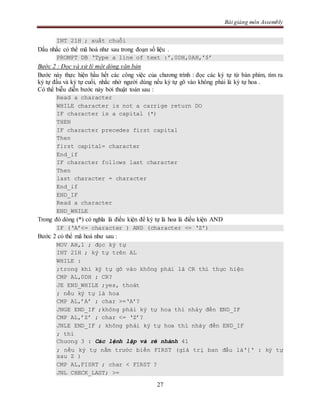 Bài giảng môn Assembly
27
INT 21H ; xuất chuỗi
Dấu nhắc có thể mã hoá như sau trong đoạn số liệu .
PROMPT DB ‘Type a line of text :’,0DH,0AH,’$’
Bước 2 : Đọc và xử lý một dòng văn bản
Bước này thực hiện hầu hết các công việc của chương trình : đọc các ký tự từ bàn phím, tìm ra
ký tự đầu và ký tự cuối, nhắc nhở người dùng nếu ký tự gõ vào không phải là ký tự hoa .
Có thể biễu diễn bước này bởi thuật toán sau :
Read a character
WHILE character is not a carrige return DO
IF character is a capital (*)
THEN
IF character precedes first capital
Then
first capital= character
End_if
IF character follows last character
Then
last character = character
End_if
END_IF
Read a character
END_WHILE
Trong đó dòng (*) có nghĩa là điều kiện để ký tự là hoa là điều kiện AND
IF (‘A’<= character ) AND (character <= ‘Z’)
Bước 2 có thể mã hoá như sau :
MOV AH,1 ; đọc ký tự
INT 21H ; ký tự trên AL
WHILE :
;trong khi ký tự gõ vào không phải là CR thì thực hiện
CMP AL,0DH ; CR?
JE END_WHILE ;yes, thoát
; nếu ký tự là hoa
CMP AL,’A’ ; char >=‘A’?
JNGE END_IF ;không phải ký tự hoa thì nhảy đến END_IF
CMP AL,’Z’ ; char <= ‘Z’?
JNLE END_IF ; không phải ký tự hoa thì nhảy đến END_IF
; thì
Chương 3 : Các lệnh lặp và rẽ nhánh 41
; nếu ký tự nằm trước biến FIRST (giá trị ban đầu là‘[‘ : ký tự
sau Z )
CMP AL,FISRT ; char < FIRST ?
JNL CHECK_LAST; >=
 