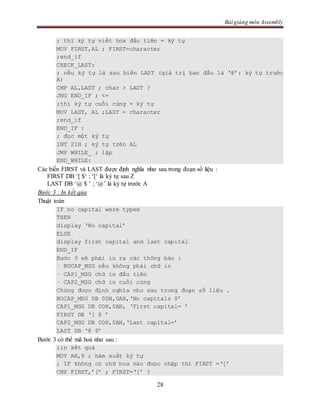 Bài giảng môn Assembly
28
; thì ký tự viết hoa đầu tiên = ký tự
MOV FIRST,AL ; FIRST=character
;end_if
CHECK_LAST:
; nếu ký tự là sau biến LAST (giá trị ban đầu là ‘@’: ký tự trước
A)
CMP AL,LAST ; char > LAST ?
JNG END_IF ; <=
;thì ký tự cuối cùng = ký tự
MOV LAST, AL ;LAST = character
;end_if
END_IF :
; đọc một ký tự
INT 21H ; ký tự trên AL
JMP WHILE_ ; lặp
END_WHILE:
Các biến FIRST và LAST được định nghĩa như sau trong đoạn số liệu :
FIRST DB ‘[ $‘ ; ‘[‘ là ký tự sau Z
LAST DB ‘@ $ ’ ; ‘@’ là ký tự trước A
Bước 3 : In kết qủa
Thuật toán
IF no capital were typed
THEN
display ‘No capital’
ELSE
display first capital and last capital
END_IF
Bước 3 sẽ phải in ra các thông báo :
· NOCAP_MSG nếu không phải chữ in
· CAP1_MSG chữ in đầu tiên
· CAP2_MSG chữ in cuối cùng
Chúng được định nghĩa như sau trong đoạn số liệu .
NOCAP_MSG DB 0DH,0AH,‘No capitals $’
CAP1_MSG DB 0DH,0AH, ‘First capital= ’
FIRST DB ‘[ $ ’
CAP2_MSG DB 0DH,0AH,‘Last capital=’
LAST DB ‘@ $’
Bước 3 có thể mã hoá như sau :
;in kết quả
MOV AH,9 ; hàm xuất ký tự
; IF không có chữ hoa nào được nhập thì FIRST =‘[’
CMP FIRST,’[’ ; FIRST=‘[’ ?
 