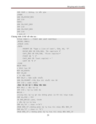 Bài giảng môn Assembly
29
JNE CAPS ; không, in kết qủa
;THEN
LEA DX,NOCAP_MSG
INT 21H
CAPS:
LEA DX,CAP1_MSG
INT 21H
LEA DX,CAP2_MSG
INT 21H
; end_if
Chương trình có thể viết như sau :
TITLE PGM3-1 : FIRST AND LAST CAPITALS
.MODEL SMALL
.STACK 100h
.DATA
PROMPT DB ‘Type a line of text’, 0DH, AH, ‘$’
NOCAP_MSG DB 0DH,0AH, ‘No capitals $’
CAP1_MSG DB 0DH,0AH, ‘First capital=’
FIRST DB ‘[ $’
CAP2_MSG DB ‘Last capital = ’
LAST DB ‘@ $’
.CODE
MAIN PROC
; khởi tạo DS
MOV AX,@DATA
MOV DS,AX
; in dấu nhắc
MOV AH,9 ; hàm xuất chuỗi
LEA DX,PROMPT ;lấy địa chỉ chuỗi vào DX
INT 21H ; xuất chuỗi
;đọc và xử lý 1 dòng văn bản
MOV AH,1 ; đọc ký tự
INT 21H ; ký tự trên AL
WHILE :
;trong khi ký tự gõ vào không phải là CR thì thực hiện
CMP AL,0DH ; CR?
JE END_WHILE ;yes, thoát
; nếu ký tự là hoa
CMP AL,’A’ ; char >=‘A’?
JNGE END_IF ;không phải ký tự hoa thì nhảy đến END_IF
CMP AL,’Z’ ; char <= ‘Z’?
JNLE END_IF ; không phải ký tự hoa thì nhảy đến END_IF
 